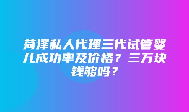 菏泽私人代理三代试管婴儿成功率及价格？三万块钱够吗？