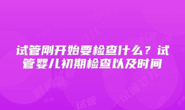 试管刚开始要检查什么？试管婴儿初期检查以及时间