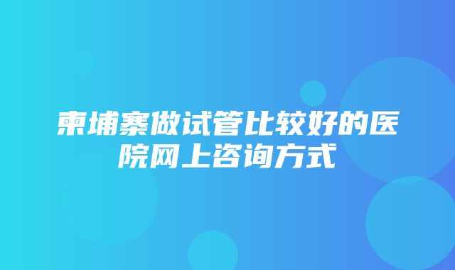 柬埔寨做试管比较好的医院网上咨询方式