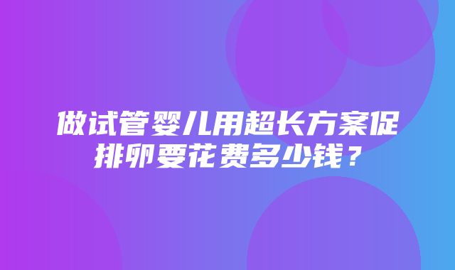 做试管婴儿用超长方案促排卵要花费多少钱？