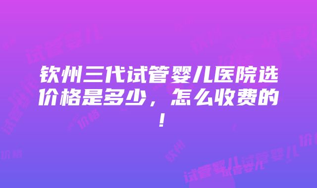 钦州三代试管婴儿医院选价格是多少，怎么收费的！