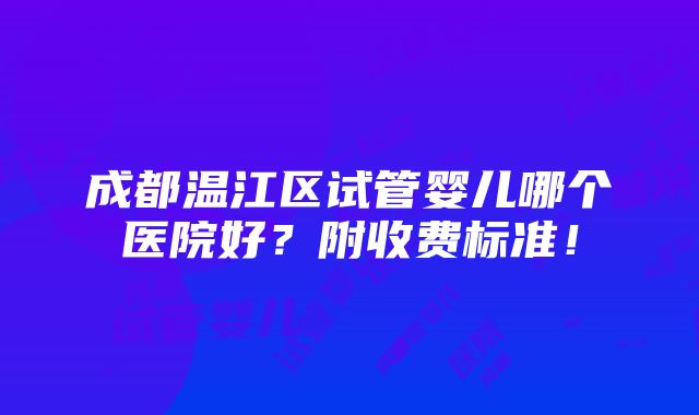 成都温江区试管婴儿哪个医院好？附收费标准！