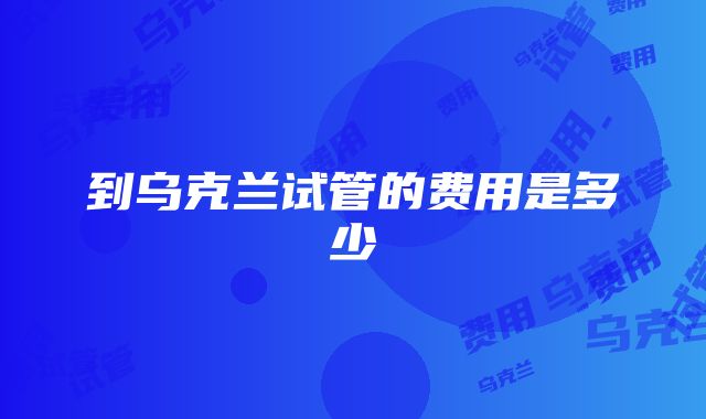 到乌克兰试管的费用是多少