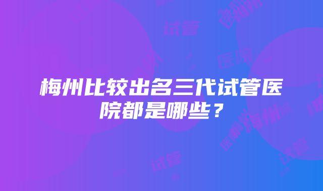 梅州比较出名三代试管医院都是哪些？