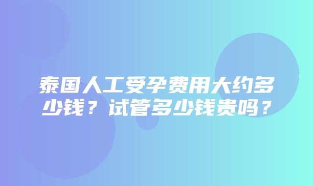 泰国人工受孕费用大约多少钱？试管多少钱贵吗？