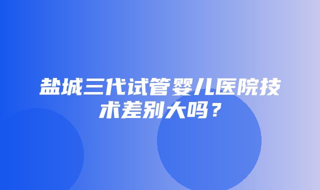 盐城三代试管婴儿医院技术差别大吗？