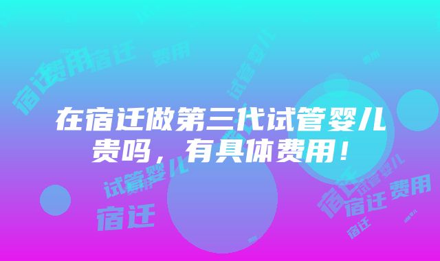 在宿迁做第三代试管婴儿贵吗，有具体费用！