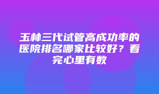 玉林三代试管高成功率的医院排名哪家比较好？看完心里有数