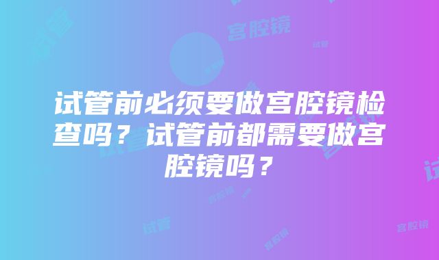 试管前必须要做宫腔镜检查吗？试管前都需要做宫腔镜吗？