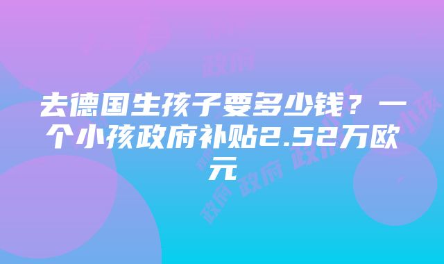 去德国生孩子要多少钱？一个小孩政府补贴2.52万欧元