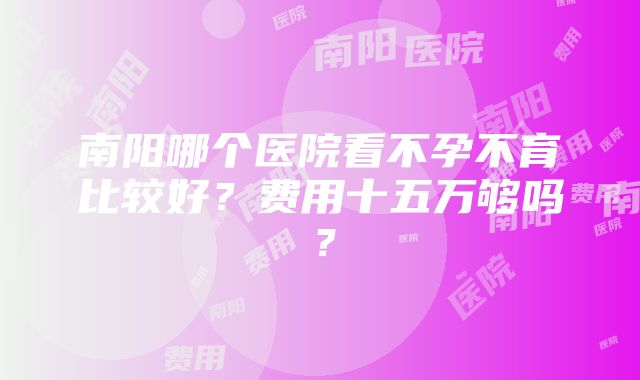 南阳哪个医院看不孕不育比较好？费用十五万够吗？