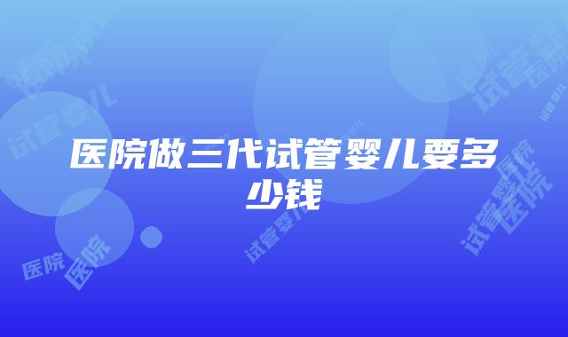 医院做三代试管婴儿要多少钱