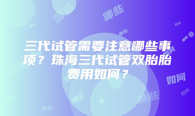 三代试管需要注意哪些事项？珠海三代试管双胎胎费用如何？