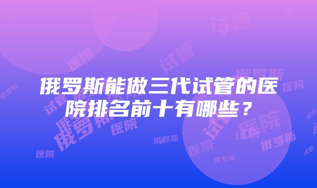 俄罗斯能做三代试管的医院排名前十有哪些？