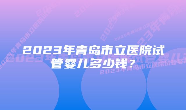 2023年青岛市立医院试管婴儿多少钱？