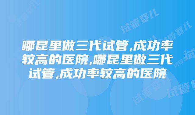 哪昆里做三代试管,成功率较高的医院,哪昆里做三代试管,成功率较高的医院