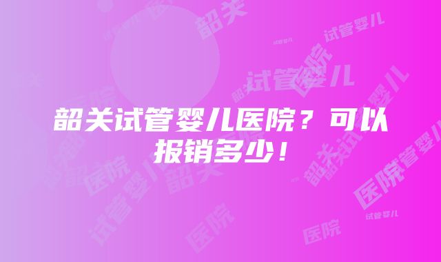 韶关试管婴儿医院？可以报销多少！