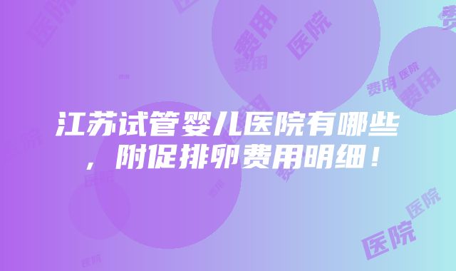 江苏试管婴儿医院有哪些，附促排卵费用明细！