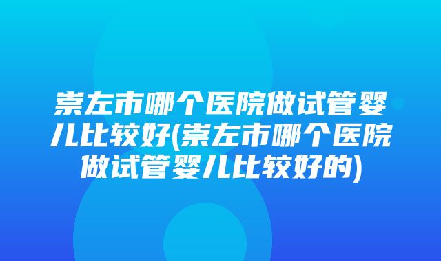 崇左市哪个医院做试管婴儿比较好(崇左市哪个医院做试管婴儿比较好的)