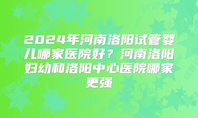 2024年河南洛阳试管婴儿哪家医院好？河南洛阳妇幼和洛阳中心医院哪家更强