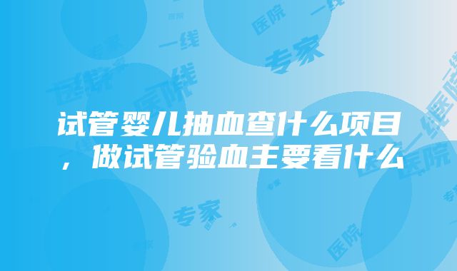 试管婴儿抽血查什么项目，做试管验血主要看什么