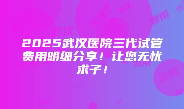 2025武汉医院三代试管费用明细分享！让您无忧求子！