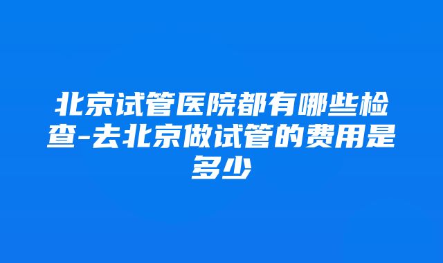 北京试管医院都有哪些检查-去北京做试管的费用是多少