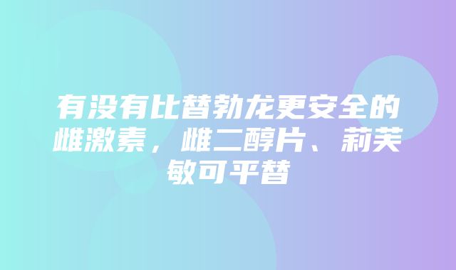 有没有比替勃龙更安全的雌激素，雌二醇片、莉芙敏可平替