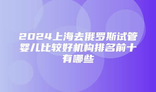 2024上海去俄罗斯试管婴儿比较好机构排名前十有哪些