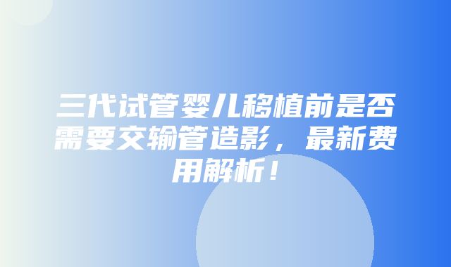 三代试管婴儿移植前是否需要交输管造影，最新费用解析！