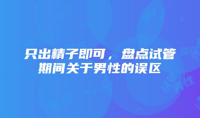 只出精子即可，盘点试管期间关于男性的误区