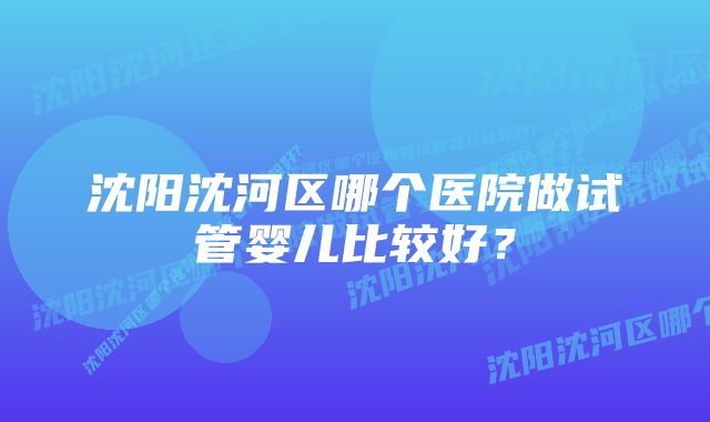 沈阳沈河区哪个医院做试管婴儿比较好？