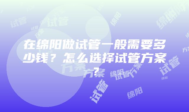 在绵阳做试管一般需要多少钱？怎么选择试管方案？