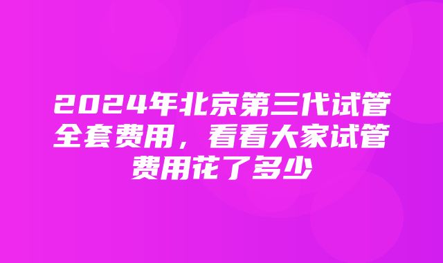 2024年北京第三代试管全套费用，看看大家试管费用花了多少