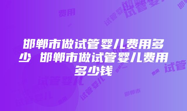 邯郸市做试管婴儿费用多少 邯郸市做试管婴儿费用多少钱