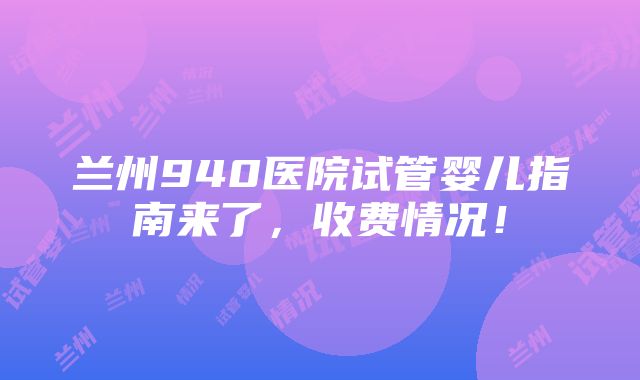 兰州940医院试管婴儿指南来了，收费情况！