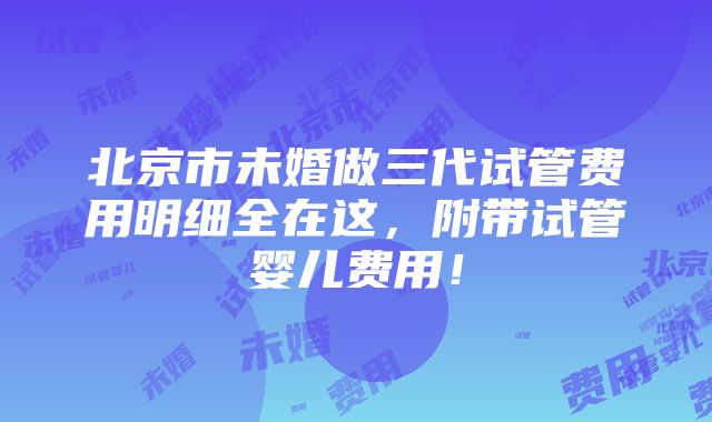 北京市未婚做三代试管费用明细全在这，附带试管婴儿费用！