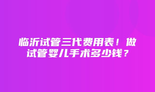 临沂试管三代费用表！做试管婴儿手术多少钱？