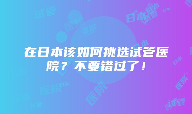 在日本该如何挑选试管医院？不要错过了！