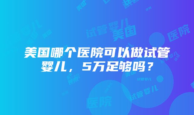 美国哪个医院可以做试管婴儿，5万足够吗？