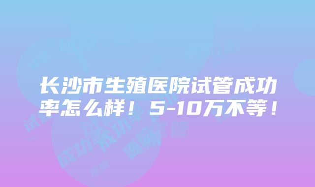 长沙市生殖医院试管成功率怎么样！5-10万不等！