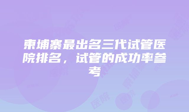 柬埔寨最出名三代试管医院排名，试管的成功率参考