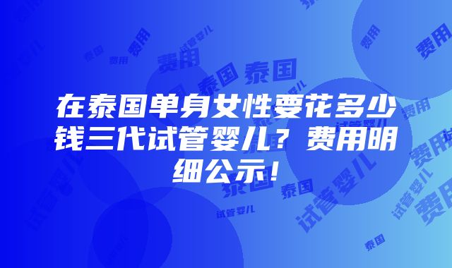 在泰国单身女性要花多少钱三代试管婴儿？费用明细公示！