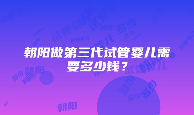 朝阳做第三代试管婴儿需要多少钱？