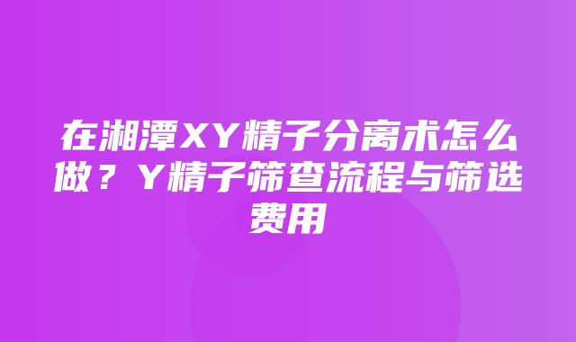 在湘潭XY精子分离术怎么做？Y精子筛查流程与筛选费用