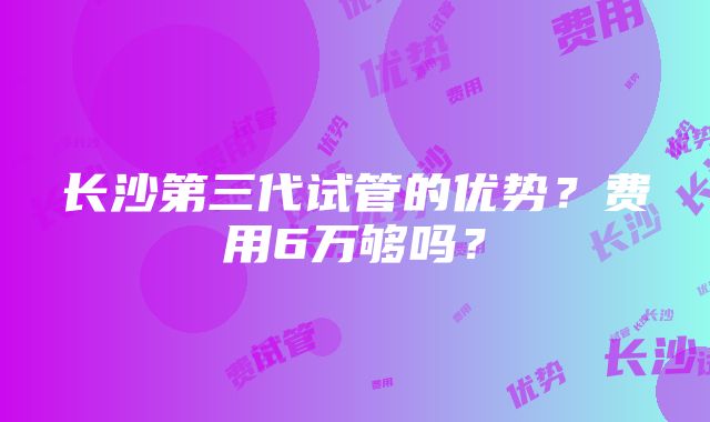 长沙第三代试管的优势？费用6万够吗？