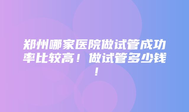 郑州哪家医院做试管成功率比较高！做试管多少钱！