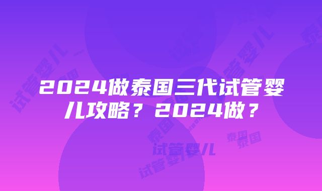 2024做泰国三代试管婴儿攻略？2024做？