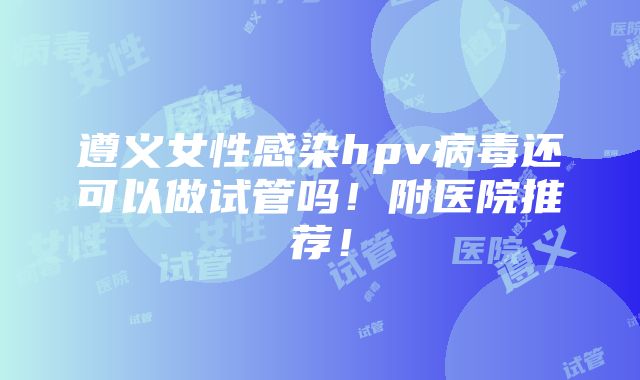 遵义女性感染hpv病毒还可以做试管吗！附医院推荐！