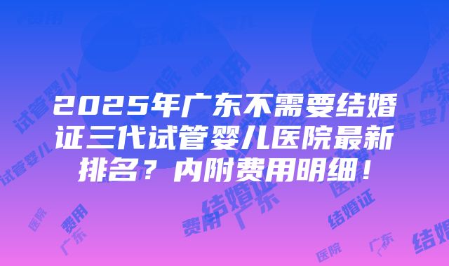 2025年广东不需要结婚证三代试管婴儿医院最新排名？内附费用明细！